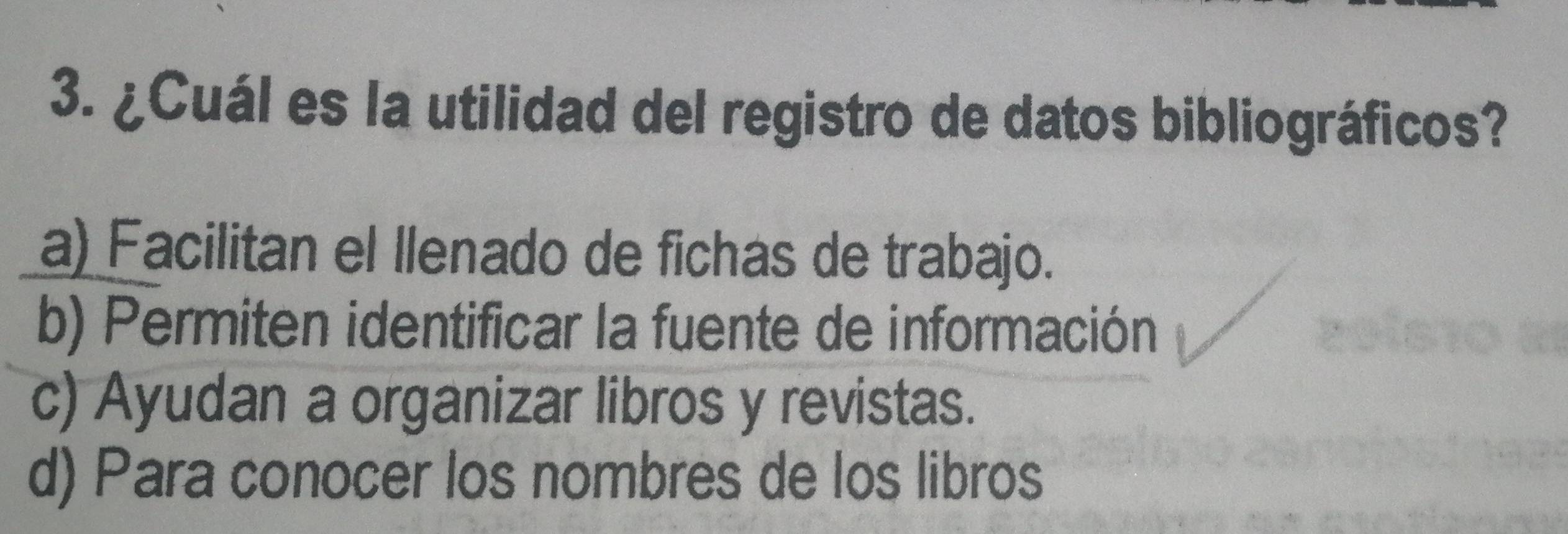 ¿Cuál es la utilidad del registro de datos bibliográficos?
a) Facilitan el llenado de fichas de trabajo.
b) Permiten identificar la fuente de información
c) Ayudan a organizar libros y revistas.
d) Para conocer los nombres de los libros