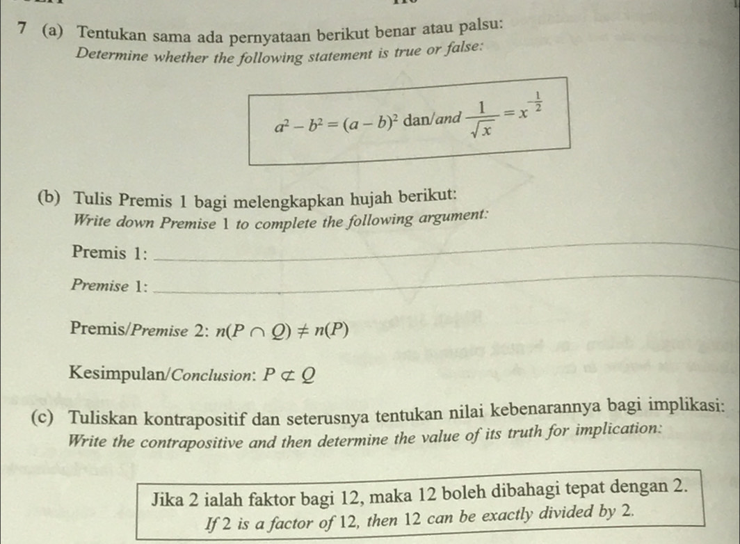 7 (a) Tentukan sama ada pernyataan berikut benar atau palsu: 
Determine whether the following statement is true or false:
a^2-b^2=(a-b)^2 dan/and  1/sqrt(x) =x^(-frac 1)2
(b) Tulis Premis 1 bagi melengkapkan hujah berikut: 
Write down Premise 1 to complete the following argument: 
Premis 1: 
_ 
Premise 1: 
_ 
Premis/Premise 2:n(P∩ Q)!= n(P)
Kesimpulan/Conclusion: Pnot ⊂ Q
(c) Tuliskan kontrapositif dan seterusnya tentukan nilai kebenarannya bagi implikasi: 
Write the contrapositive and then determine the value of its truth for implication: 
Jika 2 ialah faktor bagi 12, maka 12 boleh dibahagi tepat dengan 2. 
If 2 is a factor of 12, then 12 can be exactly divided by 2.