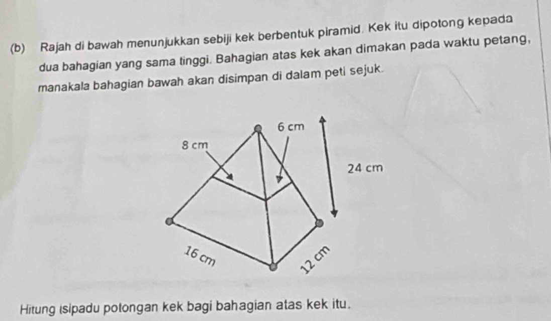 Rajah di bawah menunjukkan sebiji kek berbentuk piramid. Kek itu dipotong kepada 
dua bahagian yang sama tinggi. Bahagian atas kek akan dimakan pada waktu petang, 
manakala bahagian bawah akan disimpan di dalam peti sejuk. 
Hitung isipadu potongan kek bagi bahagian atas kek itu.