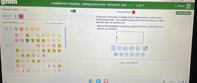 gmm Conditional Probability - Multiplication Rule - Determine -and- ... 1 of 7 L. Morgan 
Targeted Skills | 1 of 6 Current Skill SHOW ANSWER 
Dec 1^(st) $ A bag has 5 red rocks, 5 orange rocks, 5 white rocks, 4 yellow rocks. 
and 6 purple rocks. You randomly pull a rock from the bag, put it back, 
Spiral Review | 0 of 1 and then pull out another one. What is the probability of getting a yellow and then a red? Write your 
answer as a fraction.
 Y/X  x f(x) sqrt[3](x) X
(x) z π 
skill code: 600010 
Deo 4