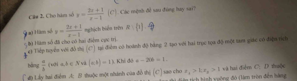 Cho hàm số y= (2x+1)/x-1 (C) Các mệnh đề sau đúng hay sai? 
a) Hàm số y= (2x+1)/x-1  nghịch biến trên R 1. 
. b) Hàm số đã cho có hai điểm cực trị. 
c) Tiếp tuyển với đồ thị (C) tại điểm có hoành độ bằng 2 tạo với hai trục tọa độ một tam giác có diện tích 
bằng  a/b  (với a,b∈ N và (a;b)=1) ). Khi đó a-20b=1. 
d) Lầy hai điểm A; B thuộc một nhánh của đồ thị (C) sao cho x_A>1; x_B>1 và hai điểm C; D thuộc 
diện tích hình vuông đó (làm tròn đền hàng