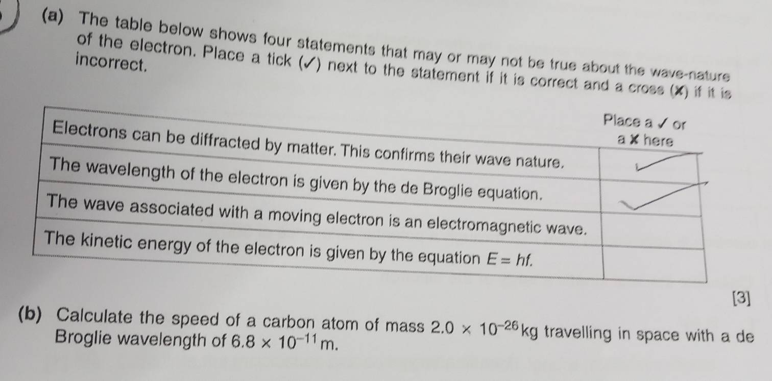 The table below shows four statements that may or may not be true about the wave-nature
incorrect.
of the electron. Place a tick (✓) next to the statement if it is correct and a cross (X) if it is
[3]
(b) Calculate the speed of a carbon atom of mass 2.0* 10^(-26)kg travelling in space with a de
Broglie wavelength of 6.8* 10^(-11)m.