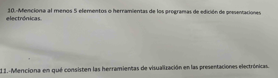 10.-Menciona al menos 5 elementos o herramientas de los programas de edición de presentaciones 
electrónicas. 
11.-Menciona en qué consisten las herramientas de visualización en las presentaciones electrónicas.