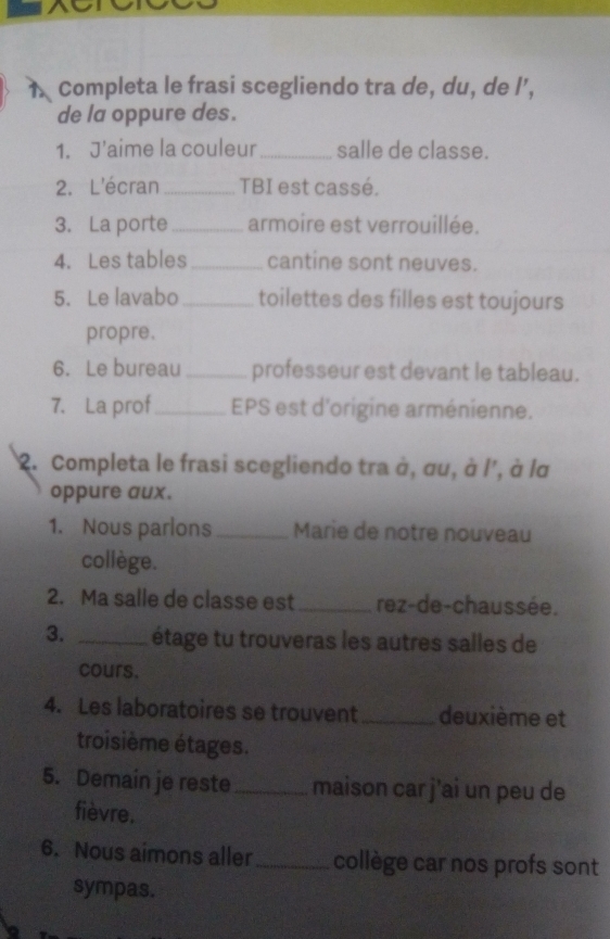 Completa le frasi scegliendo tra de, du, de l’, 
de la oppure des. 
1. J'aime la couleur_ salle de classe. 
2. L'écran _TBI est cassé. 
3. La porte _armoire est verrouillée. 
4. Les tables_ cantine sont neuves. 
5. Le lavabo_ toilettes des filles est toujours 
propre. 
6. Le bureau _professeur est devant le tableau. 
7. La prof_ EPS est d'origine arménienne. 
2. Completa le frasi scegliendo tra à, σu, à l', à lα 
oppure aux. 
1. Nous parlons _Marie de notre nouveau 
collège. 
2. Ma salle de classe est _rez-de-chaussée. 
3. _étage tu trouveras les autres salles de 
cours. 
4. Les laboratoires se trouvent_ deuxième et 
troisième étages. 
5. Demain je reste_ maison car j’ai un peu de 
fièvre. 
6. Nous aimons aller_ collège car nos profs sont 
sympas.