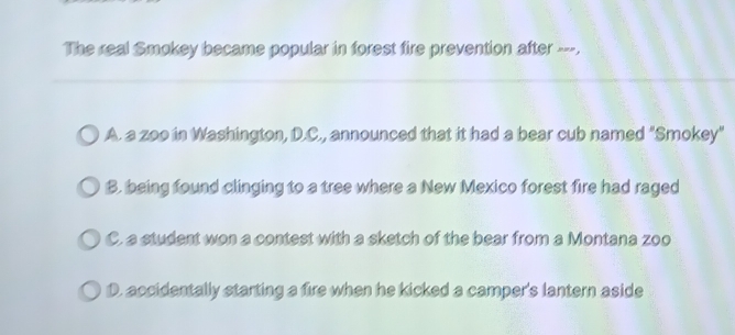 The real Smokey became popular in forest fire prevention after ---.
_
A. a zoo in Washington, D.C., announced that it had a bear cub named "Smokey"
B. being found clinging to a tree where a New Mexico forest fire had raged
C. a student won a contest with a sketch of the bear from a Montana zoo
D. accidentally starting a fire when he kicked a camper's lantern aside