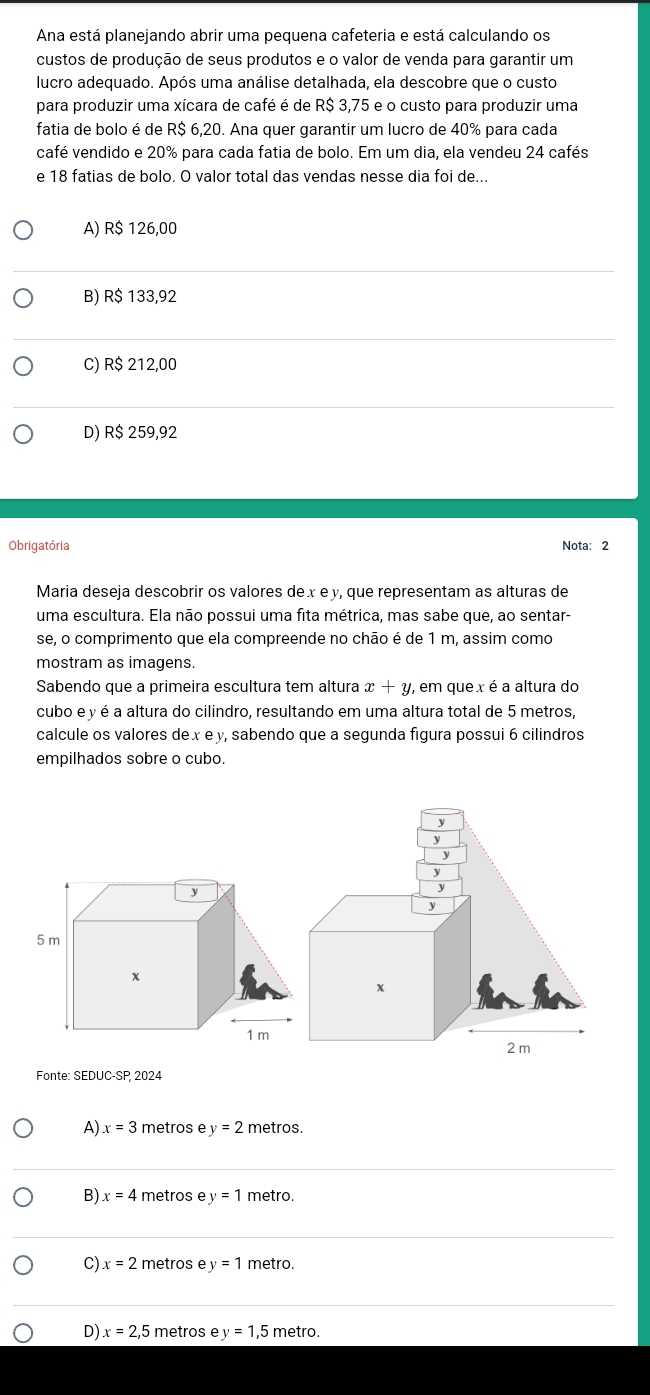 Ana está planejando abrir uma pequena cafeteria e está calculando os
custos de produção de seus produtos e o valor de venda para garantir um
lucro adequado. Após uma análise detalhada, ela descobre que o custo
para produzir uma xícara de café é de R$ 3,75 e o custo para produzir uma
fatia de bolo é de R$ 6,20. Ana quer garantir um lucro de 40% para cada
café vendido e 20% para cada fatia de bolo. Em um dia, ela vendeu 24 cafés
e 18 fatias de bolo. O valor total das vendas nesse dia foi de...
A) R$ 126,00
B) R$ 133,92
C) R$ 212,00
D) R$ 259,92
Obrigatória Nota: 2
Maria deseja descobrir os valores de x e y, que representam as alturas de
uma escultura. Ela não possui uma fita métrica, mas sabe que, ao sentar-
se, o comprimento que ela compreende no chão é de 1 m, assim como
mostram as imagens.
Sabendo que a primeira escultura tem altura x+y , em que x é a altura do
cubo e y é a altura do cilindro, resultando em uma altura total de 5 metros,
calcule os valores dex e y, sabendo que a segunda figura possui 6 cilindros
empilhados sobre o cubo.
Fonte: SEDUC-SP, 2024
A) x=3 metros ey=2 metros.
B) x=4 metros e y=1 metro.
C) x=2 metros ey=1 metro.
D) x=2,5 metros e y=1,5 5 metro.