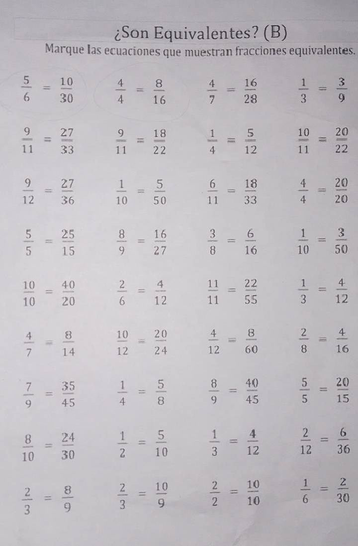 ¿Son Equivalentes? (B)
Marque Ias ecuaciones que muestran fracciones equivalentes.
 5/6 = 10/30   4/4 = 8/16   4/7 = 16/28   1/3 = 3/9 
 9/11 = 27/33   9/11 = 18/22   1/4 = 5/12   10/11 = 20/22 
 9/12 = 27/36   1/10 = 5/50   6/11 = 18/33   4/4 = 20/20 
 5/5 = 25/15   8/9 = 16/27   3/8 = 6/16   1/10 = 3/50 
 10/10 = 40/20   2/6 = 4/12   11/11 = 22/55   1/3 = 4/12 
 4/7 = 8/14   10/12 = 20/24   4/12 = 8/60   2/8 = 4/16 
 7/9 = 35/45   1/4 = 5/8   8/9 = 40/45   5/5 = 20/15 
 8/10 = 24/30   1/2 = 5/10   1/3 = 4/12   2/12 = 6/36 
 2/3 = 8/9   2/3 = 10/9   2/2 = 10/10   1/6 = 2/30 