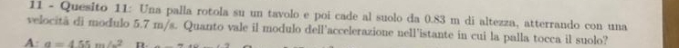 Quesito 11: Una palla rotola su un tavolo e poi cade al suolo da 0.83 m di altezza, atterrando con una
velocitã di modulo 5.7 m/s. Quanto vale il modulo dell'accelerazione nell'istante in cui la palla tocca il suolo?
A a=455m/s^2 D.