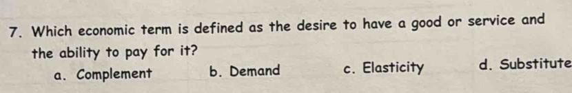 Which economic term is defined as the desire to have a good or service and
the ability to pay for it?
a. Complement b. Demand c. Elasticity d. Substitute