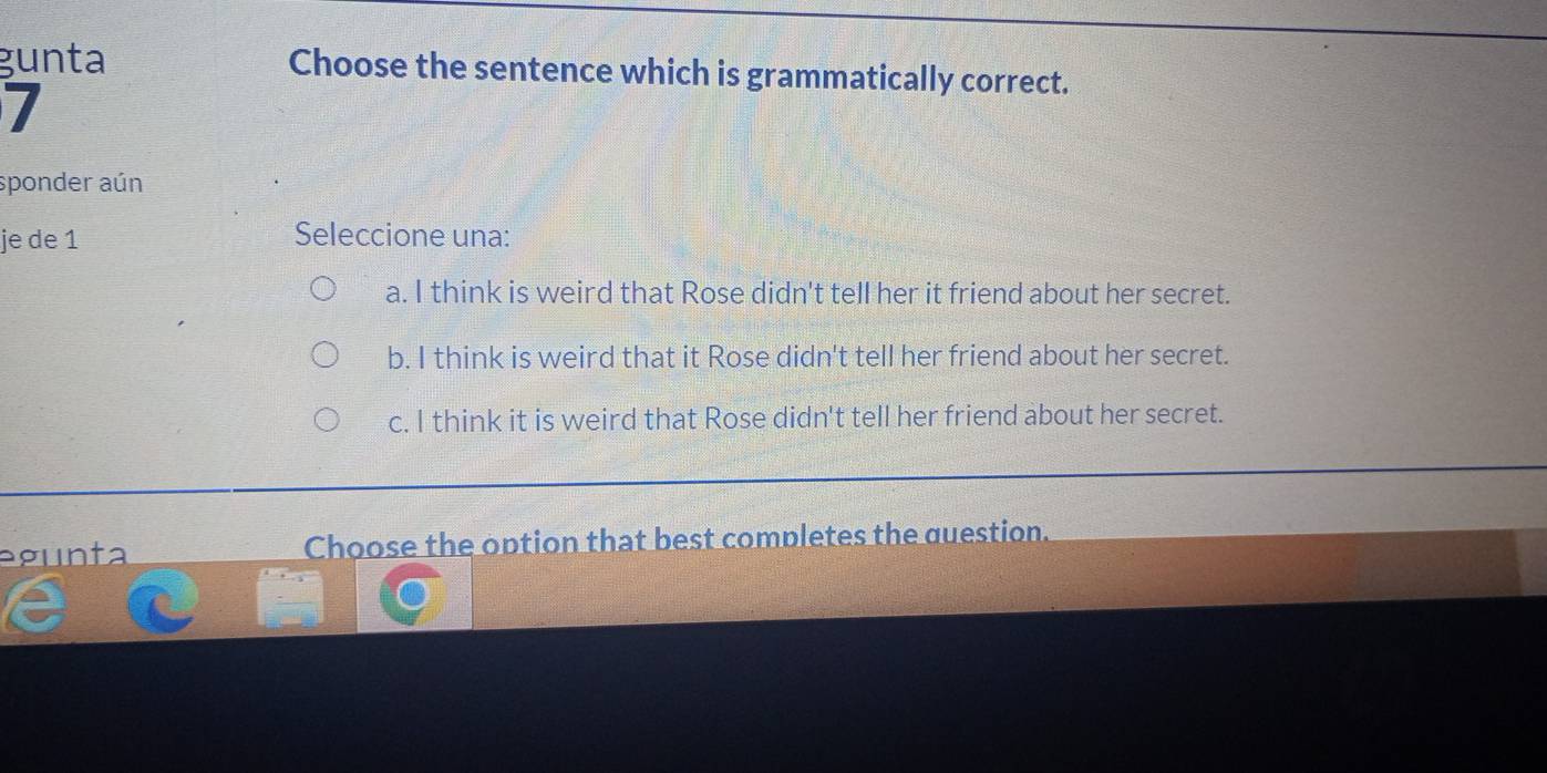 gunta Choose the sentence which is grammatically correct.
7
sponder aún
je de 1 Seleccione una:
a. I think is weird that Rose didn't tell her it friend about her secret.
b. I think is weird that it Rose didn't tell her friend about her secret.
c. I think it is weird that Rose didn't tell her friend about her secret.
egunta Choose the option that best completes the question.