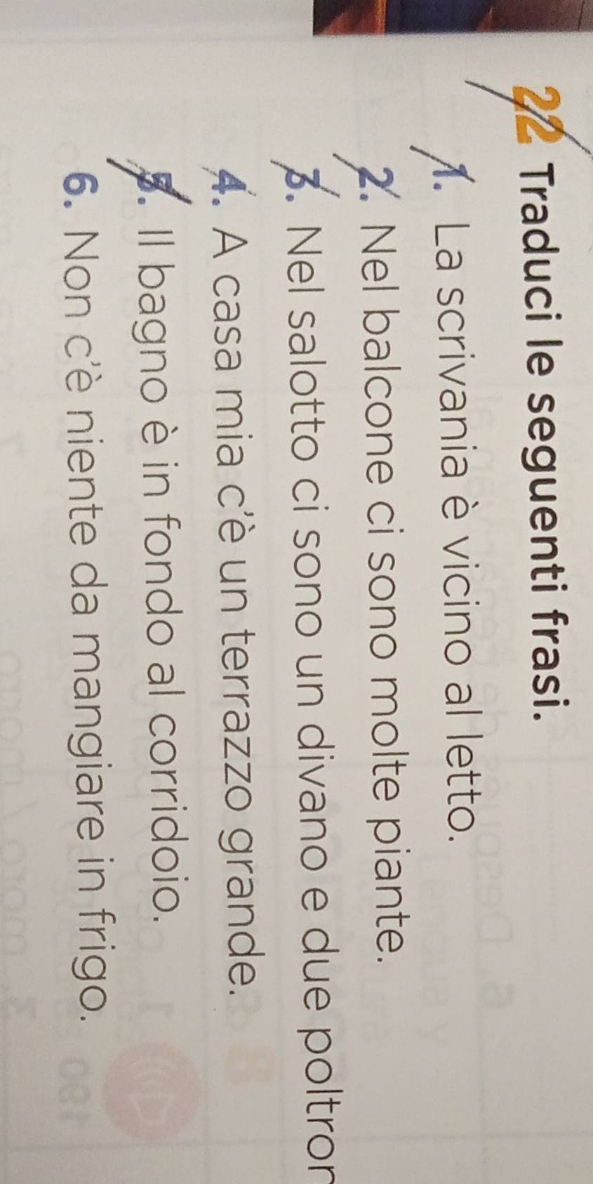 Traduci le seguenti frasi. 
. La scrivania è vicino al letto. 
2. Nel balcone ci sono molte piante. 
3. Nel salotto ci sono un divano e due poltron 
A. A casa mia c'è un terrazzo grande. 
5. Il bagno è in fondo al corridoio. 
6. Non c'è niente da mangiare in frigo.