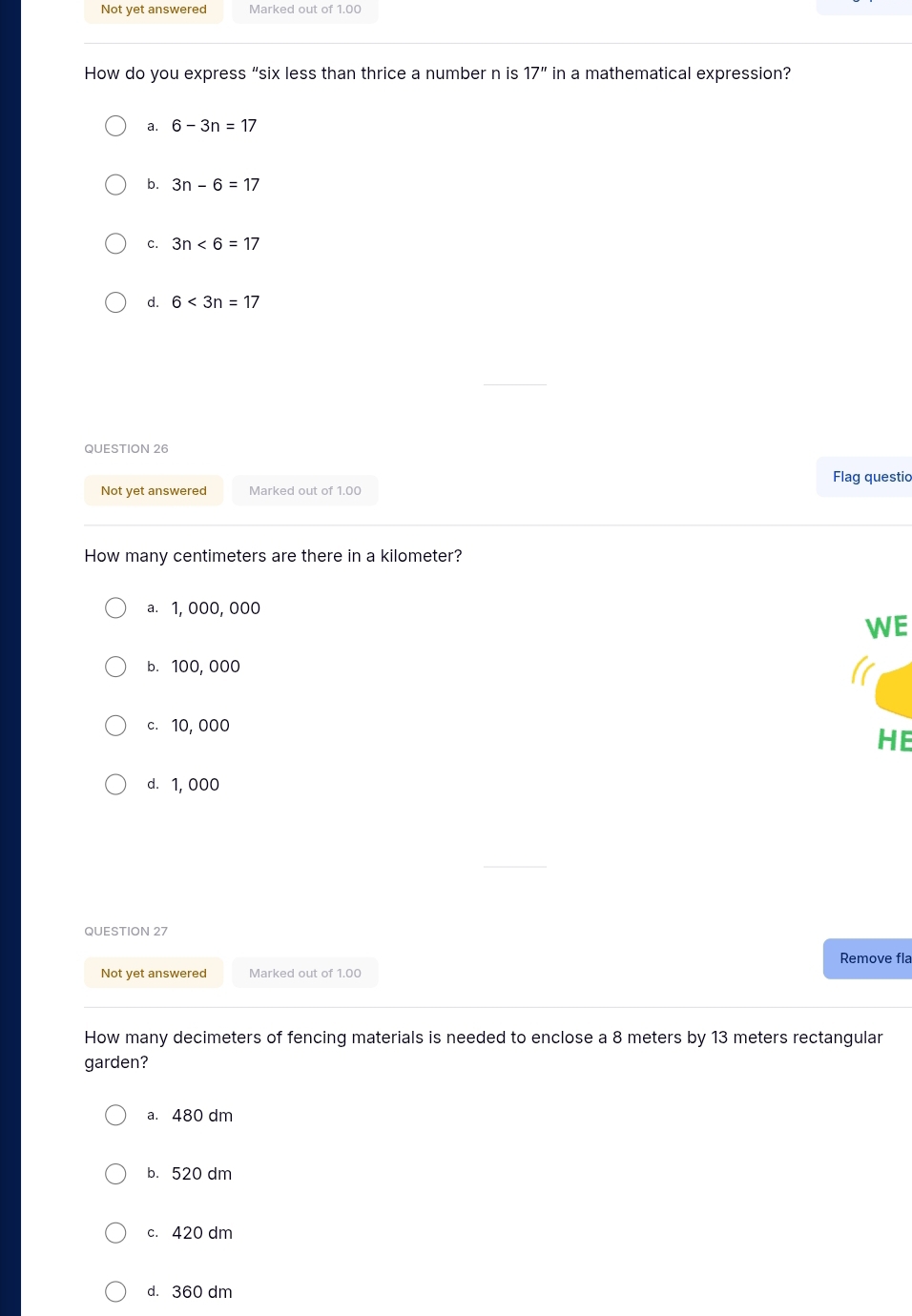 Not yet answered Marked out of 1,00
How do you express “six less than thrice a number n is 17'' in a mathematical expression?
a. 6-3n=17
b. 3n-6=17
C. 3n<6=17
d. 6<3n=17
QUESTION 26
Flag questio
Not yet answered Marked out of 1.00
How many centimeters are there in a kilometer?
a. 1, 000, 000
WE
b. 100, 000
c. 10, 000
HE
d. 1,000
QUESTION 27
Remove fla
Not yet answered Marked out of 1.00
How many decimeters of fencing materials is needed to enclose a 8 meters by 13 meters rectangular
garden?
a. 480 dm
b. 520 dm
c. 420 dm
d. 360 dm