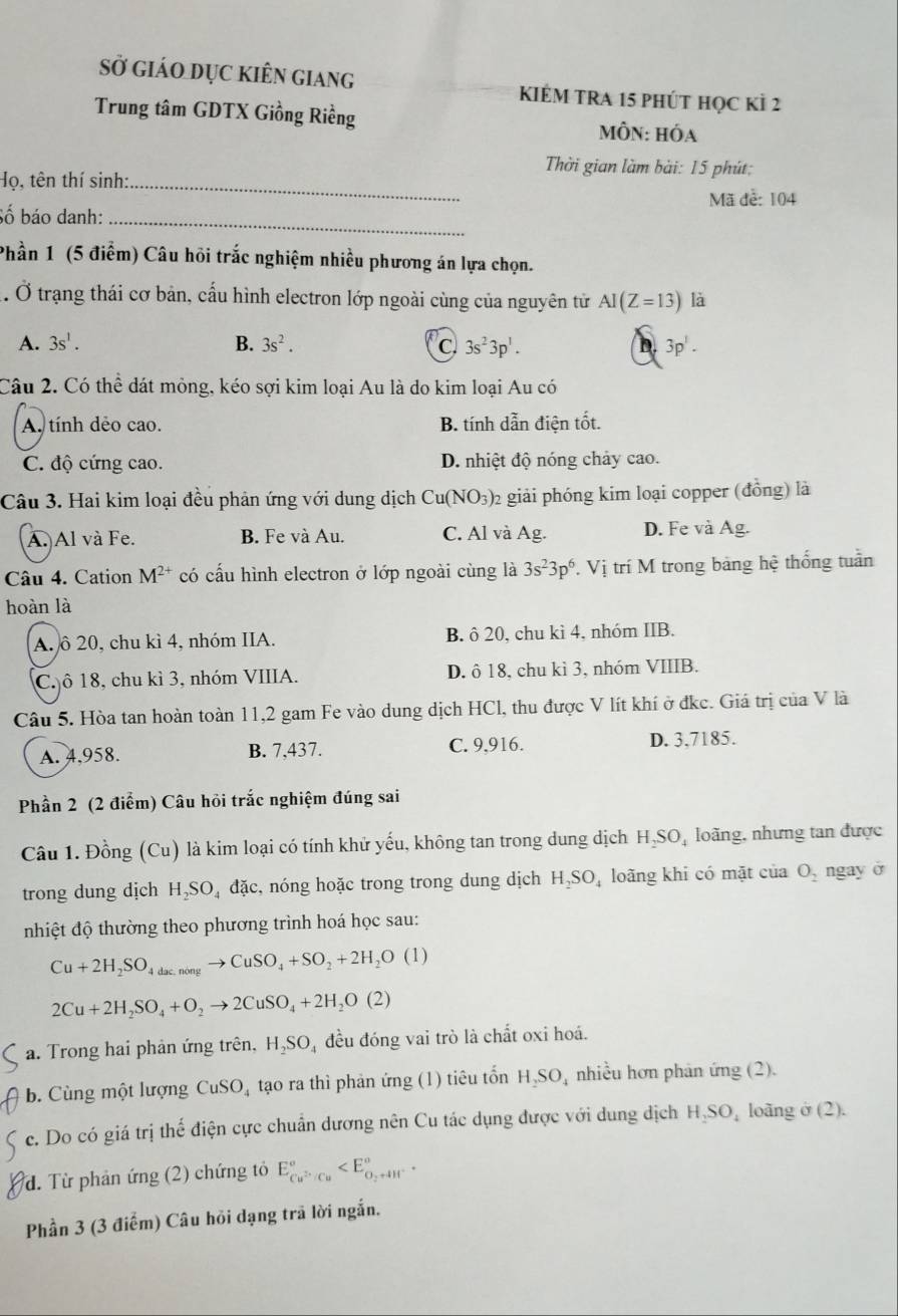 sở giáo dục kiên giang KIÉM TRA 15 phút học kỉ 2
Trung tâm GDTX Giồng Riềng MÔN: Hóa
Thời gian làm bài: 15 phút:
Họ, tên thí sinh:_
Mã đễ: 104
Số báo danh:_
Phần 1 (5 điểm) Câu hỏi trắc nghiệm nhiều phương án lựa chọn.
. Ở trạng thái cơ bản, cầu hình electron lớp ngoài cùng của nguyên tử AI(Z=13) là
B.
A. 3s^1. 3s^2. C 3s^23p^1. D 3p'.
Câu 2. Có thể dát mỏng, kéo sợi kim loại Au là do kim loại Au có
A. tính dẻo cao. B. tính dẫn điện tốt.
C. độ cứng cao. D. nhiệt độ nóng chảy cao.
Câu 3. Hai kim loại đều phản ứng với dung dịch Cu(NO_3) 2 giải phóng kim loại copper (đồng) là
A. Al và Fe. B. Fe và Au. C. Al và Ag. D. Fe và Ag.
Câu 4. Cation M^(2+) có cấu hình electron ở lớp ngoài cùng là 3s^23p^6. VVi trí M trong bảng hệ thống tuần
hoàn là
A. ô 20, chu kì 4, nhóm IIA. B. ô 20, chu kì 4, nhóm IIB.
C. ô 18, chu kì 3, nhóm VIIIA. D. ô 18, chu kì 3, nhóm VIIIB.
Câu 5. Hòa tan hoàn toàn 11,2 gam Fe vào dung dịch HCl, thu được V lít khí ở đkc. Giá trị của V là
A. 4,958. B. 7,437. C. 9,916. D. 3,7185.
Phần 2 (2 điểm) Câu hồi trắc nghiệm đúng sai
Câu 1. Đồng (Cu) là kim loại có tính khử yếu, không tan trong dung dịch H₃SO, loãng, nhưng tan được
trong dung dịch H₂SO₄ đặc, nóng hoặc trong trong dung dịch H₂SO, loãng khi có mặt của O, ngay ở
nhiệt độ thường theo phương trình hoá học sau:
Cu+2H_2SO_4dacnongto CuSO_4+SO_2+2H_2O(1)
2Cu+2H_2SO_4+O_2to 2CuSO_4+2H_2O(2)
a. Trong hai phản ứng trên, H_2SO_4 đều đóng vai trò là chất oxi hoá.
b. Cùng một lượng CuSO_4 tạo ra thì phản ứng (1) tiêu tốn H SO, nhiều hơn phản ứng (2).
c. Do có giá trị thế điện cực chuẩn dương nên Cu tác dụng được với dung dịch H₃SO, loãng ở (2).
d. Từ phản ứng (2) chứng tỏ E_Cu^(2+)/Cu^circ 
Phần 3 (3 điểm) Câu hồi dạng trã lời ngắn.