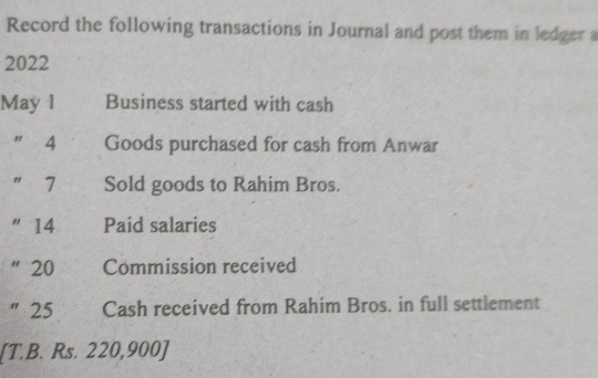 Record the following transactions in Journal and post them in ledger a 
2022 
May 1 €£Business started with cash 
" 4 Goods purchased for cash from Anwar 
" 7 Sold goods to Rahim Bros. 
" 14 Paid salaries 
" 20 Commission received 
" 25 Cash received from Rahim Bros. in full settlement 
[T.B. Rs. 220,900 ]