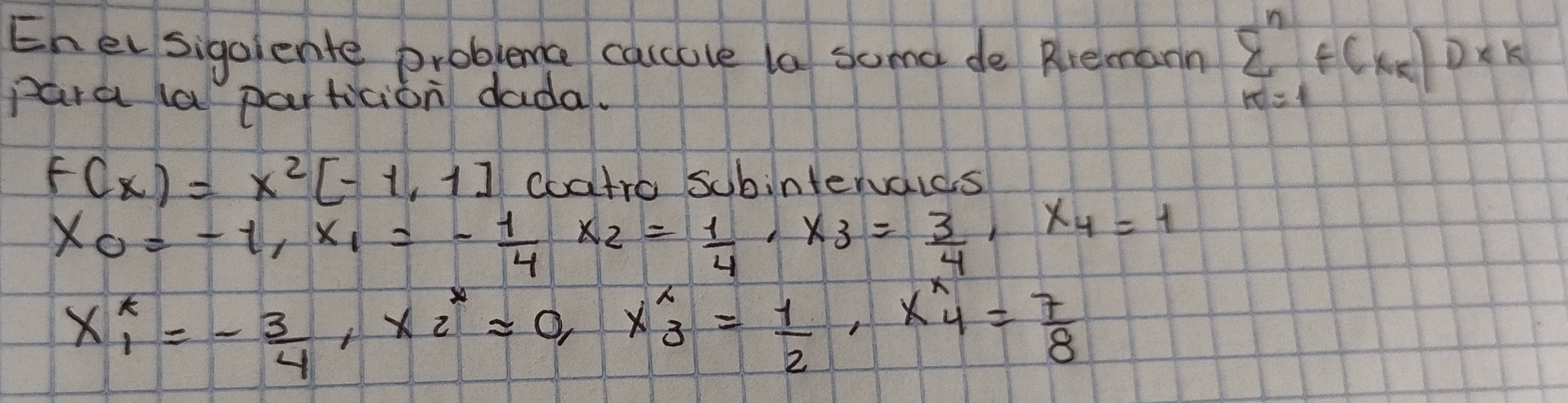 Ehelsigaiente probleme caccove la soma de Rlremann sumlimits _(k=1)^nf(x_k)D* k
para la particion dada.
f(x)=x^2[-1,1] coatro Schintervaids
x_0=-1, x_1=- 1/4  x_2= 1/4 , x_3= 3/4 , x_4=1
x_1_1=- 3/4 , x^*_2=0, x^*_3= 1/2 , x^*_4= 7/8 