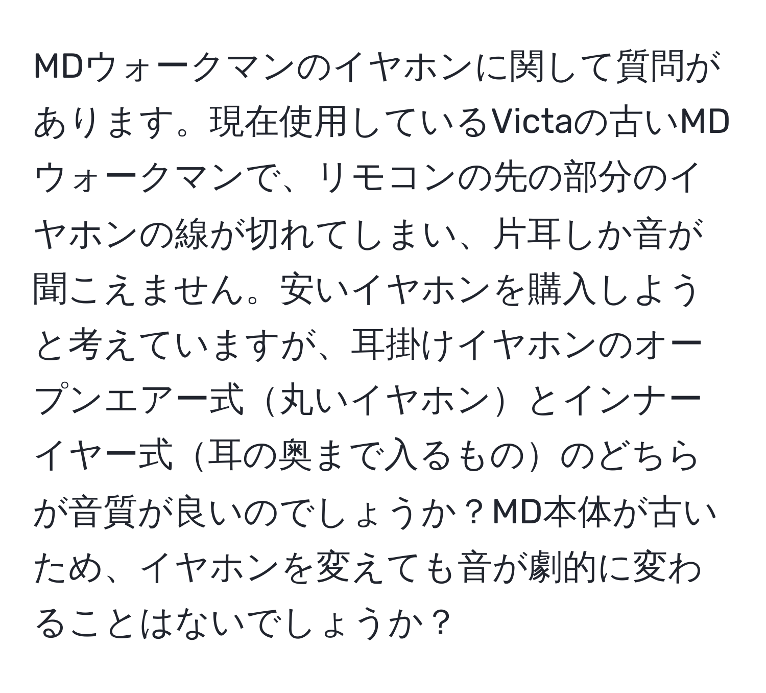 MDウォークマンのイヤホンに関して質問があります。現在使用しているVictaの古いMDウォークマンで、リモコンの先の部分のイヤホンの線が切れてしまい、片耳しか音が聞こえません。安いイヤホンを購入しようと考えていますが、耳掛けイヤホンのオープンエアー式丸いイヤホンとインナーイヤー式耳の奥まで入るもののどちらが音質が良いのでしょうか？MD本体が古いため、イヤホンを変えても音が劇的に変わることはないでしょうか？