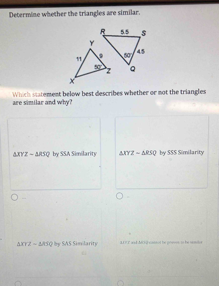 Determine whether the triangles are similar.
Which statement below best describes whether or not the triangles
are similar and why?
△ XYZsim △ RSQ by SSA Similarity △ XYZsim △ RSQ by SSS Similarity
…
.
△ XYZsim △ RSQ by SAS Similarity ΔXYZ and ΔRSQ cannot be proven to be similar