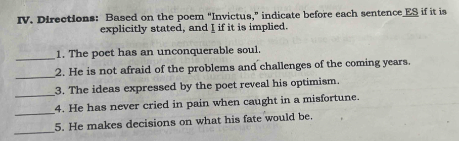 Directions: Based on the poem “Invictus,” indicate before each sentence ES if it is 
explicitly stated, and I if it is implied. 
_ 
1. The poet has an unconquerable soul. 
_ 
2. He is not afraid of the problems and challenges of the coming years. 
_ 
3. The ideas expressed by the poet reveal his optimism. 
_ 
4. He has never cried in pain when caught in a misfortune. 
_ 
5. He makes decisions on what his fate would be.