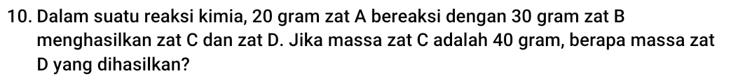 Dalam suatu reaksi kimia, 20 gram zat A bereaksi dengan 30 gram zat B 
menghasilkan zat C dan zat D. Jika massa zat C adalah 40 gram, berapa massa zat 
D yang dihasilkan?