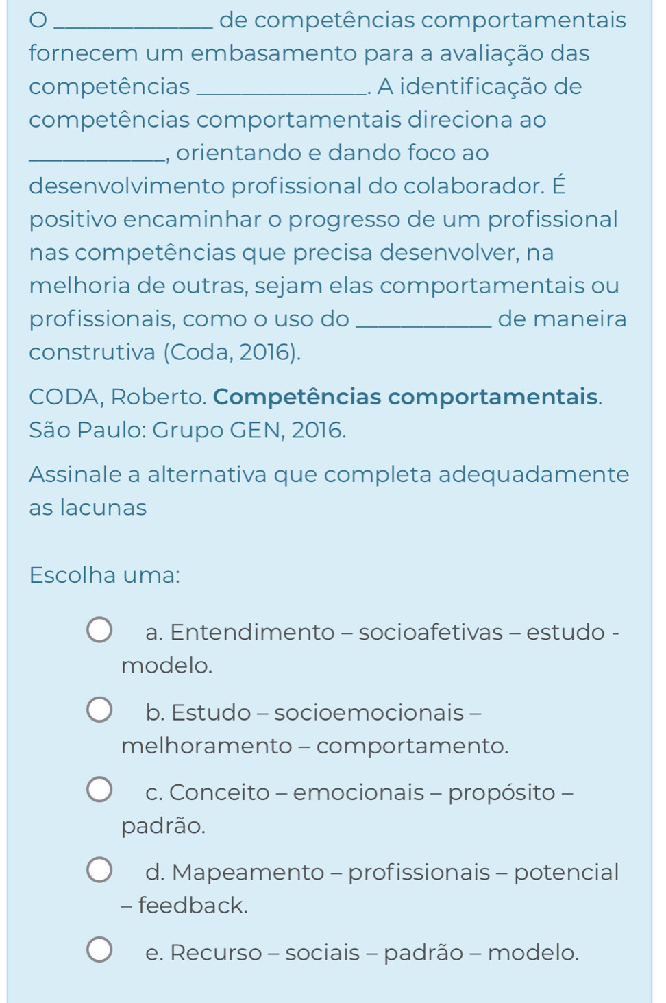 de competências comportamentais
fornecem um embasamento para a avaliação das
competências _. A identificação de
competências comportamentais direciona ao
_, orientando e dando foco ao
desenvolvimento profissional do colaborador. É
positivo encaminhar o progresso de um profissional
nas competências que precisa desenvolver, na
melhoria de outras, sejam elas comportamentais ou
profissionais, como o uso do _de maneira
construtiva (Coda, 2016).
CODA, Roberto. Competências comportamentais.
São Paulo: Grupo GEN, 2016.
Assinale a alternativa que completa adequadamente
as lacunas
Escolha uma:
a. Entendimento - socioafetivas - estudo -
modelo.
b. Estudo - socioemocionais -
melhoramento - comportamento.
c. Conceito - emocionais - propósito -
padrão.
d. Mapeamento - profissionais - potencial
- feedback.
e. Recurso - sociais - padrão - modelo.