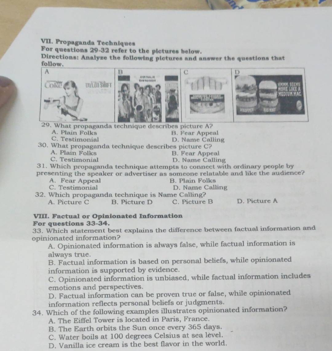 Propaganda Techniques
For questions 29-32 refer to the pictures below.
Directions: Analyze the following pictures and answer the questions that
follow.
A
B
C
T =
Cole Dvlön Swe t E 
29. What propaganda technique describes picture A?
A. Plain Folks B. Fear Appeal
C. Testimonial D. Name Calling
30. What propaganda technique describes picture C?
A. Plain Folks B. Fear Appeal
C. Testimonial D. Name Calling
31. Which propaganda technique attempts to connect with ordinary people by
presenting the speaker or advertiser as someone relatable and like the audience?
A. Fear Appeal B. Plain Folks
C. Testimonial D. Name Calling
32. Which propaganda technique is Name Calling?
A. Picture C B. Picture D C. Picture B D. Picture A
VIII. Factual or Opinionated Information
For questions 33-34.
33. Which statement best explains the difference between factual information and
opinionated information?
A. Opinionated information is always false, while factual information is
always true.
B. Factual information is based on personal beliefs, while opinionated
information is supported by evidence.
C. Opinionated information is unbiased, while factual information includes
emotions and perspectives.
D. Factual information can be proven true or false, while opinionated
information reflects personal beliefs or judgments.
34. Which of the following examples illustrates opinionated information?
A. The Eiffel Tower is located in Paris, France.
B. The Earth orbits the Sun once every 365 days.
C. Water boils at 100 degrees Celsius at sea lèvel.
D. Vanilla ice cream is the best flavor in the world.