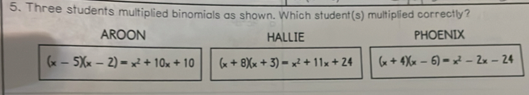 Three students multiplied binomials as shown. Which student(s) multiplied correctly?
AROON HALLIE PHOENIX
(x-5)(x-2)=x^2+10x+10 (x+8)(x+3)=x^2+11x+24 (x+4)(x-6)=x^2-2x-24