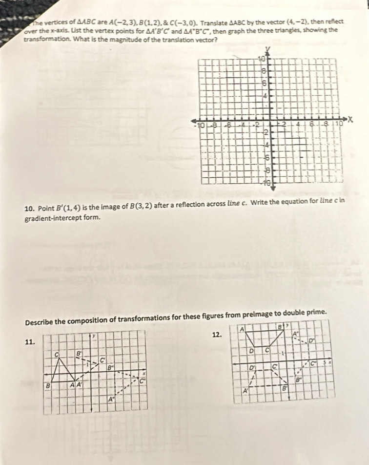 The vertices of △ ABC are A(-2,3),B(1,2) ,C(-3,0). Translate △ ABC by the vector (4,-2) , then reflect
over the x-axis. List the vertex points for △ A'B'C' and △ A''B''C' ', then graph the three triangles, showing the
transformation. What is the magnitude of the translation vector?
10. Point B'(1,4) is the image of B(3,2) after a reflection across line c. Write the equation for line c in
gradient-intercept form.
Describe the composition of transformations for these figures from preimage to double prime.
11.12.