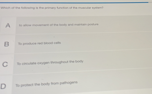 Which of the following is the primary function of the muscular system?
A to allow movement of the body and maintain posture
B To produce red blood cells
C To circulate oxygen throughout the body
D To protect the body from pathogens