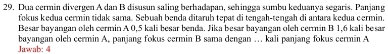 Dua cermin divergen A dan B disusun saling berhadapan, sehingga sumbu keduanya segaris. Panjang 
fokus kedua cermin tidak sama. Sebuah benda ditaruh tepat di tengah-tengah di antara kedua cermin. 
Besar bayangan oleh cermin A 0,5 kali besar benda. Jika besar bayangan oleh cermin B 1,6 kali besar 
bayangan oleh cermin A, panjang fokus cermin B sama dengan … kali panjang fokus cermin A 
Jawab: 4