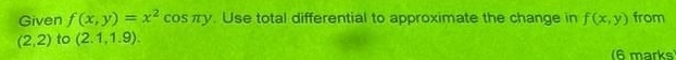 Given f(x,y)=x^2 cos πy. Use total differential to approximate the change in f(x,y) from
(2,2) to (2.1,1.9). 
(6 marks