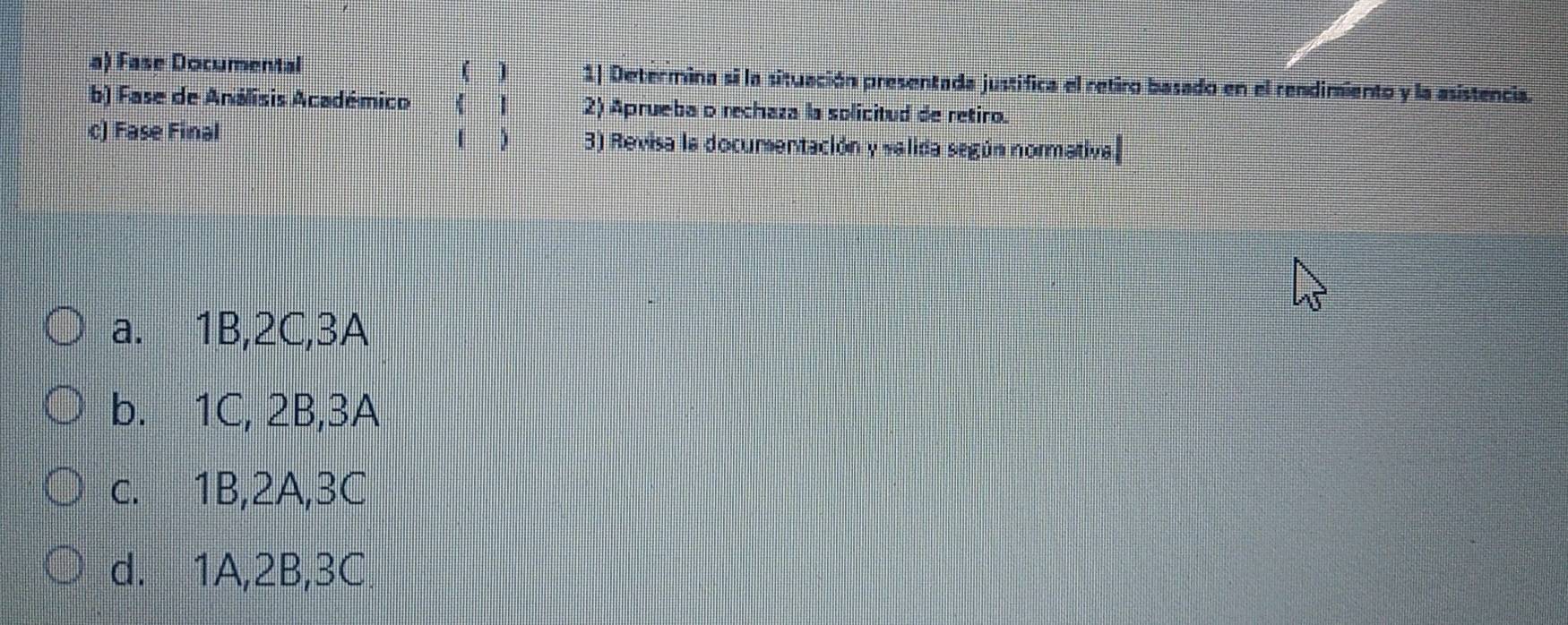 Fase Documental ( ) 1| Determina si la situación presentada justifica el retiro basado en el rendimiento y la asistencia
b) Fase de Análisis Académico 《 1 2) Aprueba o rechaza la solicitud de retiro.
c) Fase Final ( ) 3) Revisa la documentación y valida según normativa
a. 1B, 2C, 3A
b. 1C, 2B, 3A
c. 1B, 2A, 3C
d. 1A, 2B, 3C