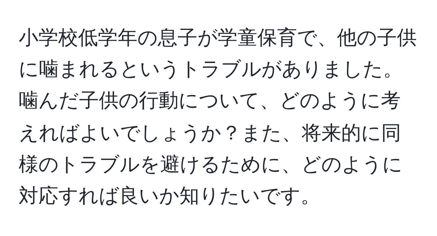 小学校低学年の息子が学童保育で、他の子供に噛まれるというトラブルがありました。噛んだ子供の行動について、どのように考えればよいでしょうか？また、将来的に同様のトラブルを避けるために、どのように対応すれば良いか知りたいです。