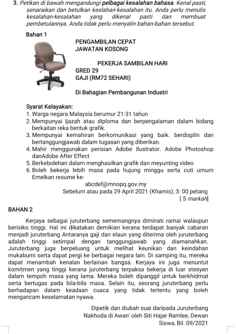 Petikan di bawah mengandungi pelbagai kesalahan bahasa. Kenal pasti,
senaraikan dan betulkan keslahan-kesalahan itu. Anda perlu menulis
kesalahan-kesalahan yang dikenal pasti dan membuat
pembetulannya. Anda tidak perlu menyalin bahan-bahan tersebut.
Bahan 1
PENGAMBILAN CEPAT
JAWATAN KOSONG
PEKERJA SAMBILAN HARI
GRED 29
GAJI (RM72 SEHARI)
Di Bahagian Pembangunan Industri
Syarat Kelayakan:
1. Warga negara Malaysia berumur 21-31 tahun
2. Mempunyai ijazah atau diploma dan berpengalaman dalam bidang
berkaitan reka bentuk grafik.
3. Mempunyai kemahiran berkomunikasi yang baik. berdisplin dan
bertanggungjawab dalam tugasan yang diberikan.
4. Mahir menggunakan perisian Adobe Ilustrator. Adobe Photoshop
danAdobe After Effect
5. Berkebolehan dalam menghasilkan grafik dan meyunting video
6. Boleh bekerja lebih masa pada hujung minggu serta cuti umum
Emelkan resume ke:
abcdef@mnopq.gov.my
Sebelum atau pada 29 April 2021 (Khamis), 3: 00 petang
[ 5 markah]
BAHAN 2
Kerjaya sebagai juruterbang sememangnya diminati ramai walaupun
berisiko tinggi. Hal ini dikatakan demikian kerana terdapat banyak cabaran
menjadi juruterbang Antaranya gaji dan elaun yang diterima oleh juruterbang
adalah tinggi setimpal dengan tanggungjawab yang diamanahkan.
Juruterbang juga berpeluang untuk melihat keunikan dan keindahan
mukabumi serta dapat pergi ke berbagai negara lain. Di samping itu, mereka
dapat menambah kenalan berlainan bangsa. Kerjaya ini juga menuntut
komitmen yang tinggi kerana juruterbang terpaksa bekerja di luar stesyen
dalam tempoh masa yang lama. Mereka boleh dipanggil untuk berkhidmat
serta bertugas pada bila-bila masa. Selaín itu, seorang juruterbang perlu
berhadapan dalam keadaan cuaca yang tidak tertentu yang boleh 
mengancam keselamatan nyawa.
Dipetik dan diubah suai daripada Juruterbang
Nakhoda di Awan' oleh Siti Hajar Ramlee, Dewan
Siswa, Bil. 09/2021