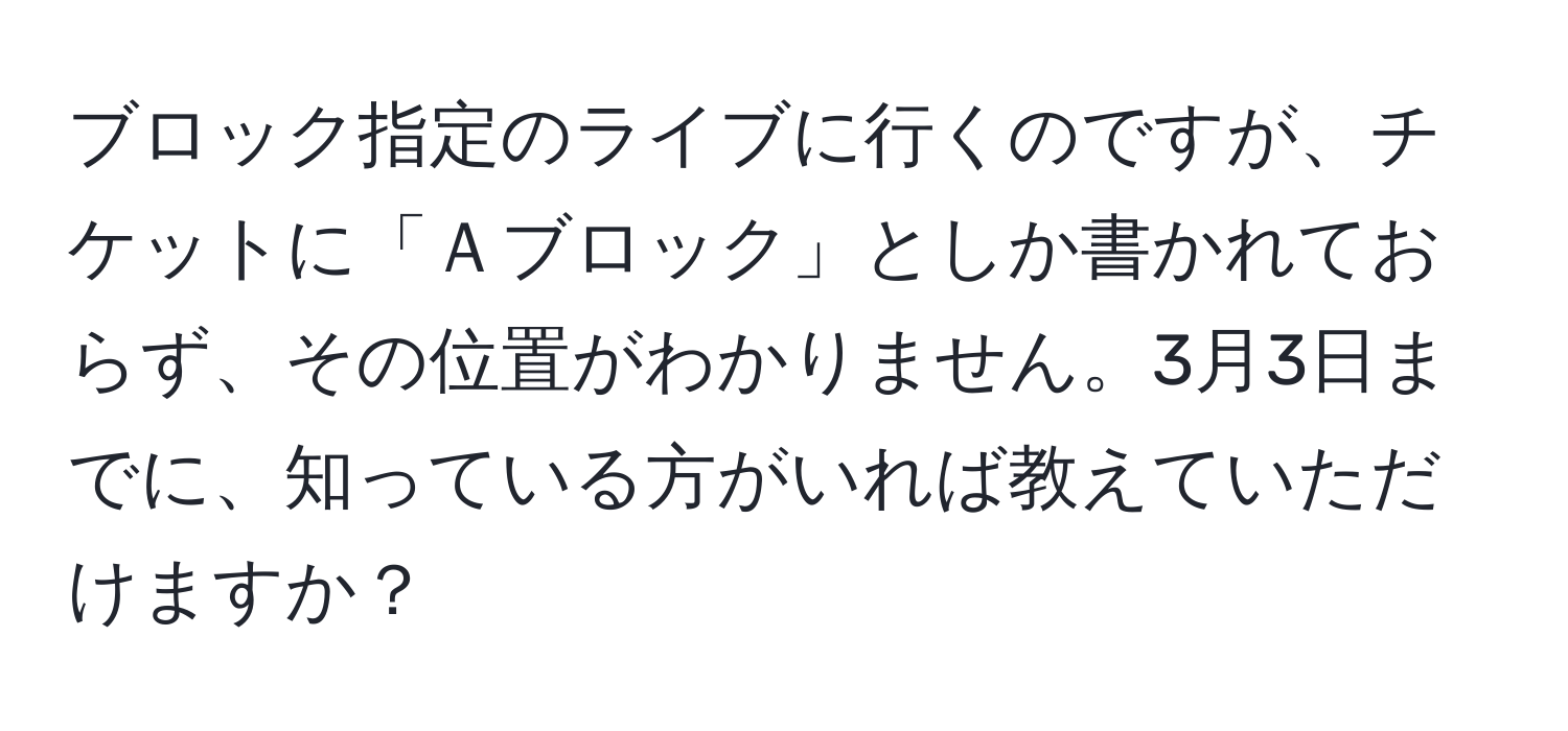 ブロック指定のライブに行くのですが、チケットに「Ａブロック」としか書かれておらず、その位置がわかりません。3月3日までに、知っている方がいれば教えていただけますか？