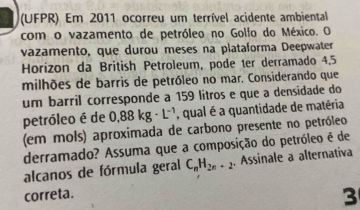 (UFPR) Em 2011 ocorreu um terrível acidente ambiental 
com o vazamento de petróleo no Golfo do México. O 
vazamento, que durou meses na plataforma Deepwater 
Horizon da British Petroleum, pode ter derramado 4.5
milhões de barris de petróleo no mar. Considerando que 
um barril corresponde a 159 litros e que a densidade do 
petróleo é de 0,88kg· L^(-1) , qual é a quantidade de matéria 
(em mols) aproximada de carbono presente no petróleo 
derramado? Assuma que a composição do petróleo é de 
alcanos de fórmula geral C_nH_2n+2. Assinale a alternativa 
correta. 
3