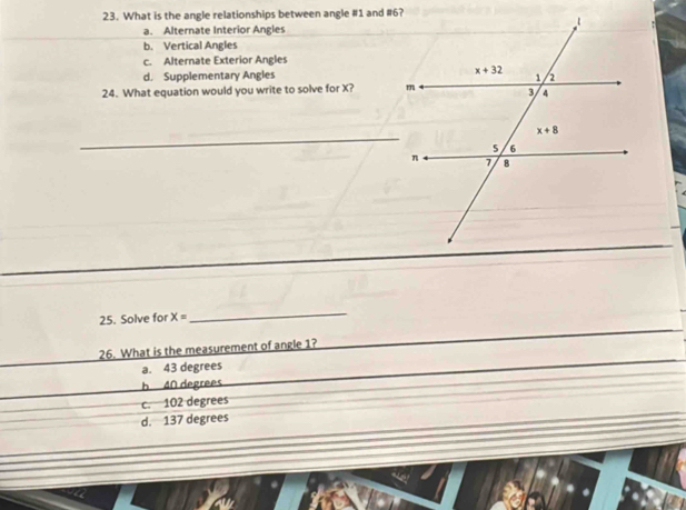 What is the angle relationships between angle #1 and #6?
a. Alternate Interior Angles
b. Vertical Angles
c. Alternate Exterior Angles
d. Supplementary Angles 
24. What equation would you write to solve for X? 
_
25. Solve for x=
_
26. What is the measurement of angle 1?
a. 43 degrees
b 40 degrees
c. 102 degrees
d. 137 degrees