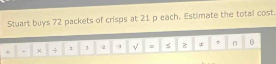 Stuart buys 72 packets of crisps at 21 p each. Estimate the total cost. 
+ - × ÷ 2 3 -2 -3 √ = S 2 ≠ 。 n θ