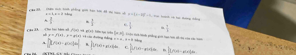 x=1, x=2 bằng
Cầu 22. Diện tích hình phẳng giới hạn bởi đồ thị hàm số y=(x-2)^2-1 ,trục hoành và hai đường thắng
B.  3/2 .
A.  2/3 . C.  1/3 . D.  7/3 . 
Câu 23. Cho hai hàm số f(x) và g(x) liên tục trên [a;b] Diện tích hình phẳng giới hạn bởi đồ thị của các hàm
số y=f(x), y=g(x) và các đường thẳng x=a, x=b bằng
A. |∈tlimits _a^(b[f(x)-g(x)]dx|. B. ∈tlimits _a^b|f(x)+g(x)|dx. C. ∈tlimits ^b)|f(x)-g(x)|dx. D. ∈tlimits [f(x)-g(x)]dx. 
CAu 24 (KTNL GV Bắc Gian