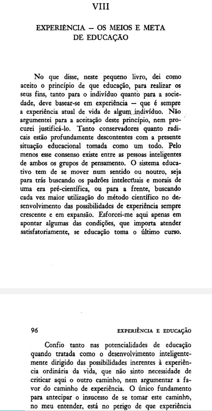 VIII
EXPERIÊNCIA - OS MEIOS E META
DE EDUCAÇÃO
No que disse, neste pequeno livro, dei como
aceito o princípio de que educação, para realizar os
seus fins, tanto para o indivíduo quanto para a socie-
dade, deve basear-se em experiência — que é sempre
a experiência atual de vida de algum indivíduo. Não
argumentei para a aceitação deste princípio, nem pro-
curei justificá-lo. Tanto conservadores quanto radi-
cais estão profundamente descontentes com a presente
situação educacional tomada como um todo. Pelo
menos esse consenso existe entre as pessoas inteligentes
de ambos os grupos de pensamento. O sistema educa-
tivo tem de se mover num sentido ou noutro, seja
para trás buscando os padrões intelectuais e morais de
uma era pré-científica, ou para a frente, buscando
cada vez maior utilização do método científico no de-
senvolvimento das possibilidades de experiência sempre
crescente e em expansão. Esforcei-me aqui apenas em
apontar algumas das condições, que importa atender
satisfatoriamente, se educação toma o último curso.
96 experiência e educação
Confio tanto nas potencialidades de educação
quando tratada como o desenvolvimento inteligente-
mente dirigido das possibilidades inerentes à experiên-
cia ordinária da vida, que não sinto necessidade de
criticar aqui o outro caminho, nem argumentar a fa-
vor do caminho de experiência. O único fundamento
para antecipar o insucesso de se tomar este caminho,
no meu entender, está no perigo de que experiência