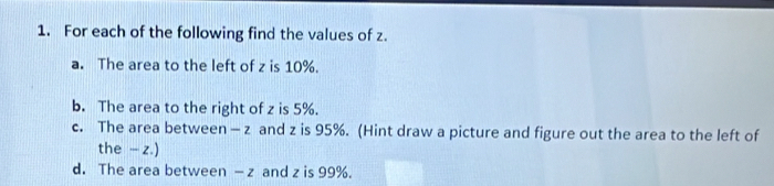 For each of the following find the values of z. 
a. The area to the left of z is 10%. 
b. The area to the right of z is 5%. 
c. The area between - z and z is 95%. (Hint draw a picture and figure out the area to the left of 
the - z.) 
d. The area between — z and z is 99%.