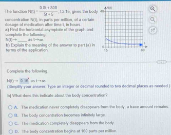 The function N(t)= (0.8t+800)/5t+5 , t≥ 15 , gives the body 
, in parts per million, of a certain
concentration N(t) dosage of medication after time t, in hours.
complete the following a) Find the horizontal asymptote of the graph and
N(t)to _as 1to ∈fty
b) Explain the meaning of the answer to part (a) in
terms of the application 
Complete the following
N(t)to 0.16^3 as 1→∞
(Simplify your answer. Type an integer or decimal rounded to two decimal places as needed.)
b) What does this indicate about the body concentration?
A. The medication never completely disappears from the body; a trace amount remains
B. The body concentration becomes infinitely large
C. The medication completely disappears from the body
D. The body concentration begins at 160 parts per million