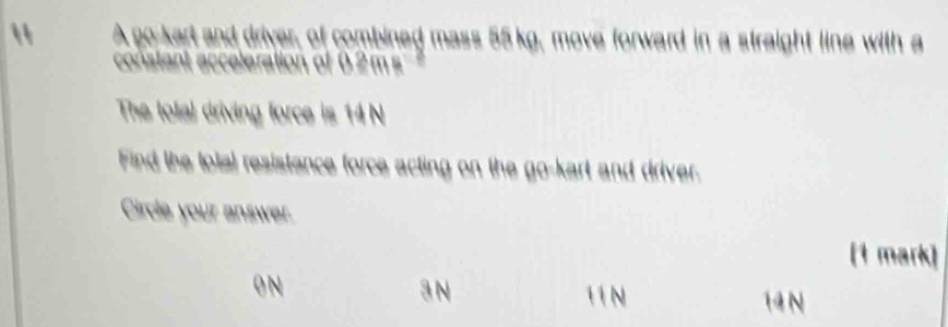 " A go-kart and driver, of combined mass 55 kg, move forward in a straight line with a
constant acceleration of 0.2m s
The lolal driving force is 14 N
Find the total resistence force acting on the go-kart and driver.
Cirde your answer.
(1 mark)
0 N 3 N 11 N 14 N