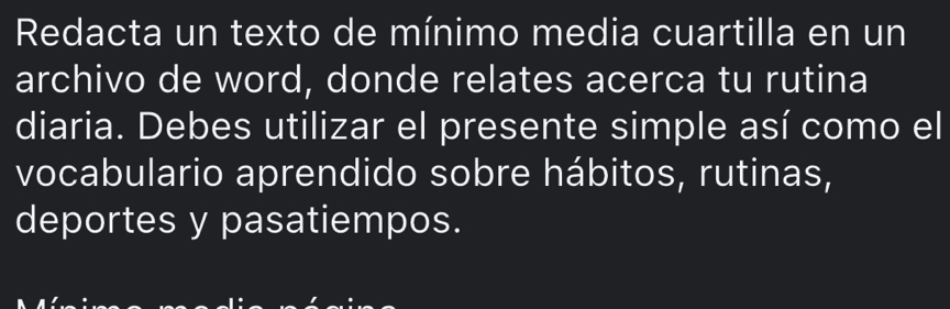 Redacta un texto de mínimo media cuartilla en un 
archivo de word, donde relates acerca tu rutina 
diaria. Debes utilizar el presente simple así como el 
vocabulario aprendido sobre hábitos, rutinas, 
deportes y pasatiempos.