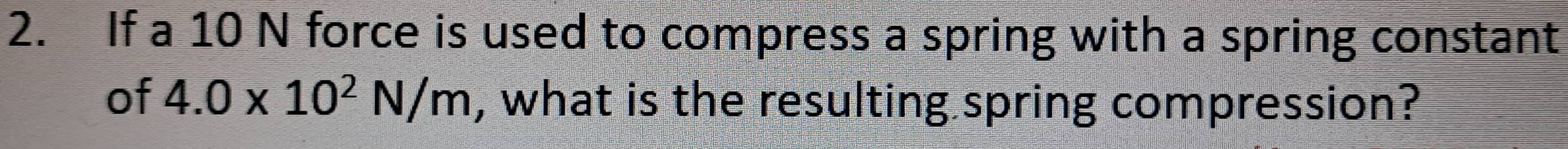 If a 10 N force is used to compress a spring with a spring constant 
of 4.0* 10^2N/m , what is the resulting spring compression?