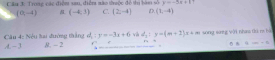 Trong các điểm sau, điểm nào thuộc đồ thị hàm số y=-5x+1 2
(0;-4) B. (-4;3) C. (2;-4) D. (1;-4)
Câu 4: Nếu hai đường thắng d_1:y=-3x+6 và d_2:y=(m+2)x+m song song với nhau thì m bắ
-a
A. -3 B. -2