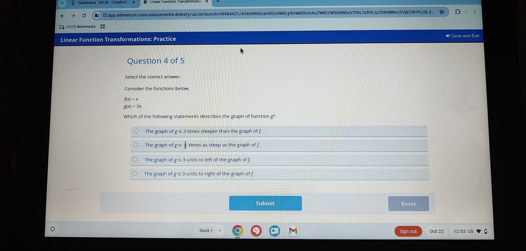 Dashboard | IN156 - Crawford
f2.app.edmentum.com/assessments-delivery/ua/ce/launch/49984421/45469865/aHR0cHM6Ly9mMi5hcHAuZWRtZW50dW0uY29tL2xlYXJuZXItdWkvc2Vjb25kYXJ5L3... :
CCCS Bookmarks
1 Save and Exit
Linear Function Transformations: Practice
Question 4 of 5
Select the correct answer.
Consider the functions below.
f(x)=x
g(x)=3x
Which of the following statements describes the graph of function g?
The graph of g is 3 times steeper than the graph of f.
The graph of is 1/3  times as steep as the graph of f.
The graph of g is 3 units to left of the graph of f.
The graph of g is 3 units to right of the graph of f.
Submit
Reset
Desk 1 Sign out Oct 22 12:03 US