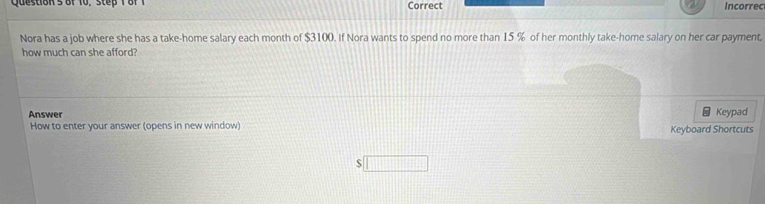 Question'5 of 10, step 1 of1 Correct Incorrec 
Nora has a job where she has a take-home salary each month of $3100. If Nora wants to spend no more than 15 % of her monthly take-home salary on her car payment, 
how much can she afford? 
Answer Keypad 
How to enter your answer (opens in new window) Keyboard Shortcuts
$□