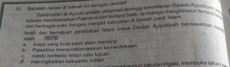 Bacalah narasi di bawah ini dengan cermat!
Salahuddin al-Ayyubi adalah pimpinan tertinggi kemiliteran Daulah Ayyubiyah y
sukses membebaskan Palestina dari tentara Salib. la mampu menghimpun tentara Isl
dari berbagai suku bangsa menjadi kekuatan di bawah panji Islam.
Ibrah dari kemajuan peradaban Islam masa Daulah Ayyubiyah berdasarkan nar
ialah .... (HOTS
a. siapa yang kuat pasti akan menang
b. Palestina memproklamasikan kemerdekaan
c. meski berbeda tetapi satu tujuan
A meningkatkan kekuatan militer
mba g sa uran iriga si, mem b u a ha