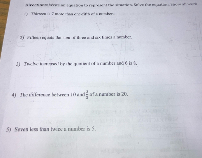 Directions: Write an equation to represent the situation. Solve the equation. Show all work. 
1) Thirteen is 7 more than one-fifth of a number. 
2) Fifteen equals the sum of three and six times a number. 
3) Twelve increased by the quotient of a number and 6 is 8. 
4) The difference between 10 and  2/3  of a number is 20. 
5) Seven less than twice a number is 5.