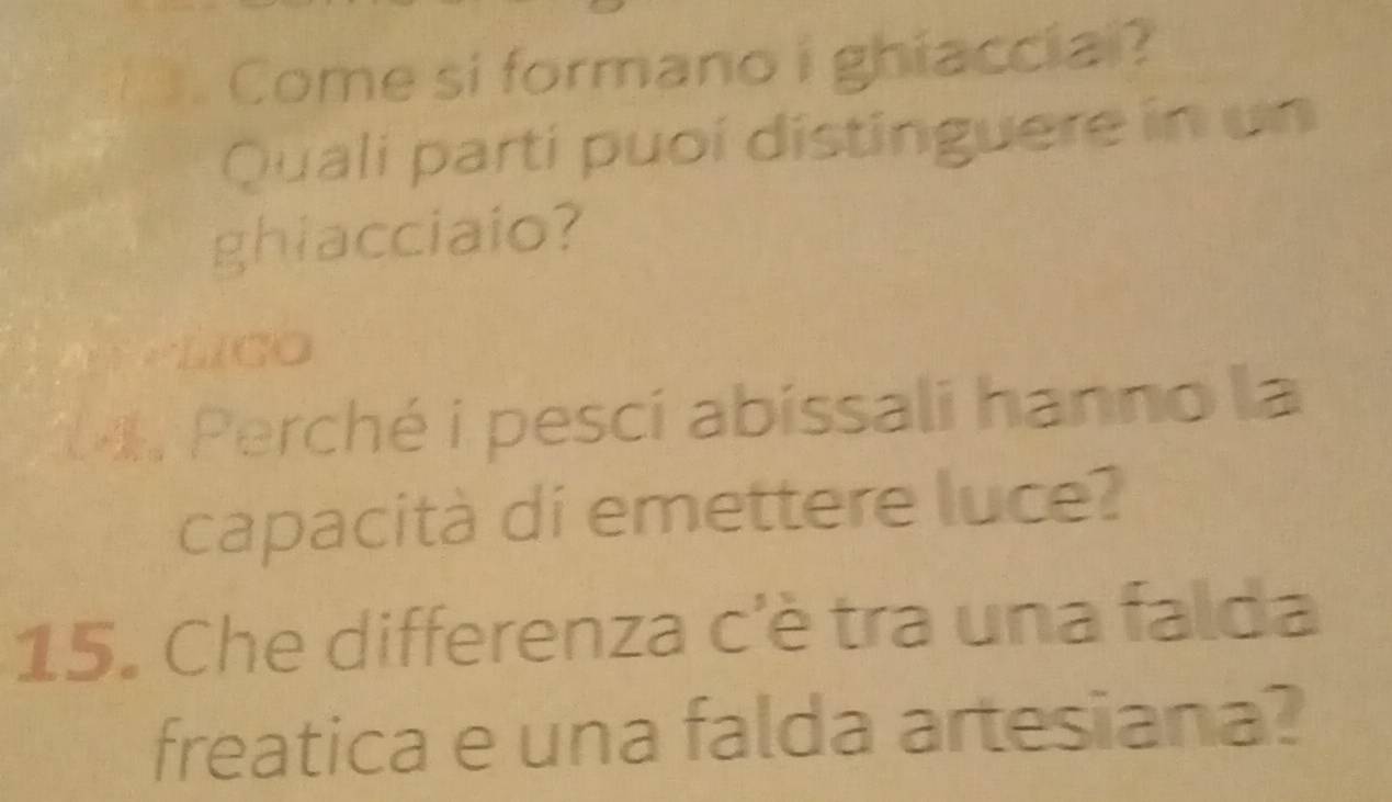 Come si formano i ghiaccial? 
Quali parti puoí distinguere in un 
ghiacciaio? 
LiCO 
M Perché i pesci abissali hanno la 
capacità di emettere luce? 
15. Che differenza c'è tra una falda 
freatica e una falda artesiana?